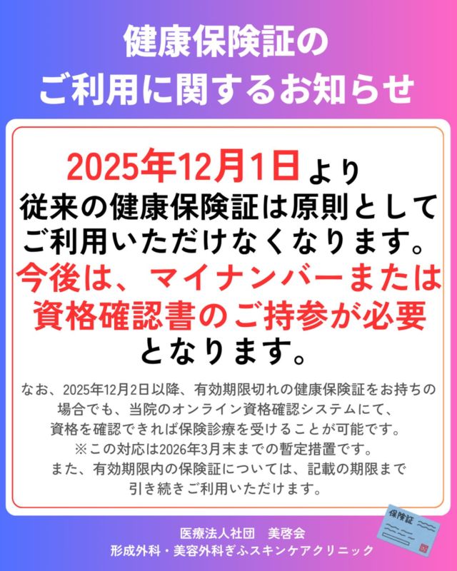 令和7年12月1日より従来の健康保険証は原則としてご利用いただけなくなります。
今後は、マイナンバーまたは資格確認書のご持参が必要
となります。

なお、2025年12月2日以降、有効期限切れの健康保険証をお持ちの場合でも、当院のオンライン資格確認システムにて、
資格を確認できれば保険診療を受けることが可能です。
※この対応は2026年3月末までの暫定措置です。 
また、有効期限内の保険証については、記載の期限まで
引き続きご利用いただけます。

#ぎふスキンケアクリニック